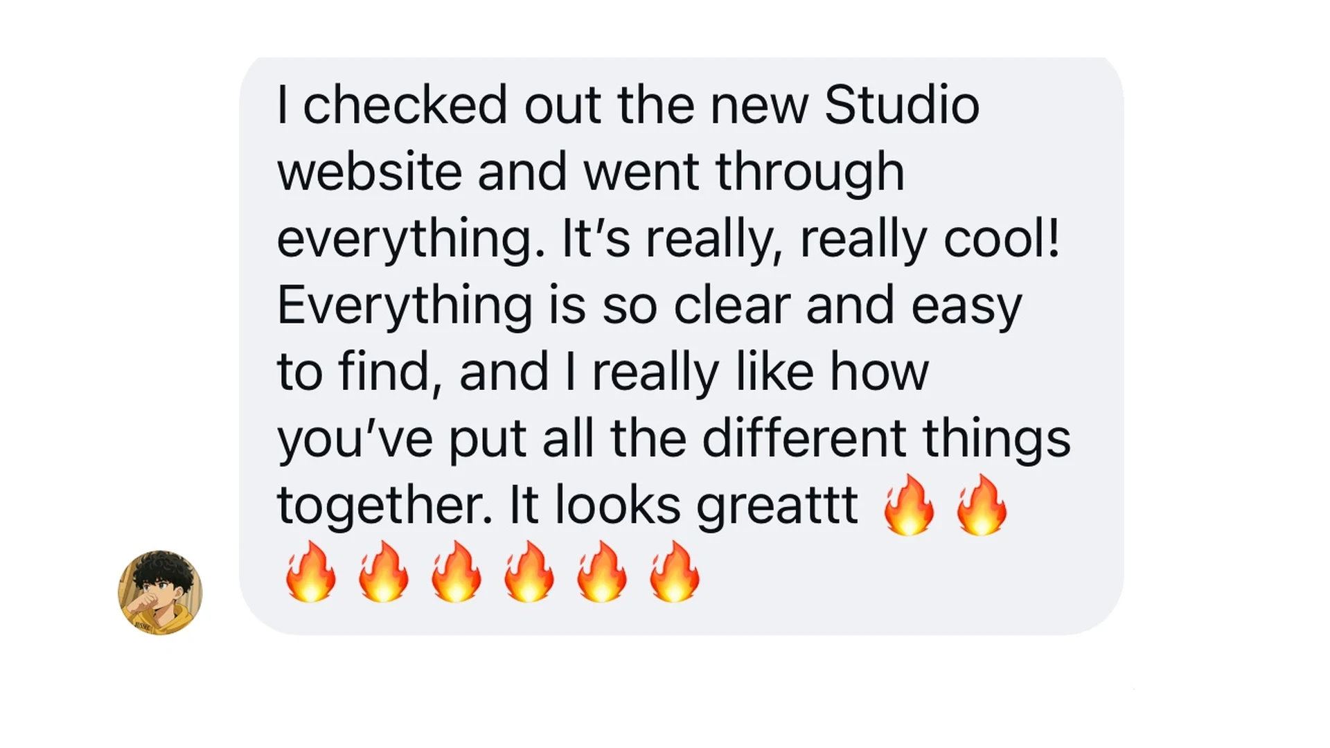 Kind words about the new Studio website: I checked out the new Studio website and went through everything. It's really, really cool! Everything is so clear and easy to find, and I really like how you've put all the different things together. It looks greattt.